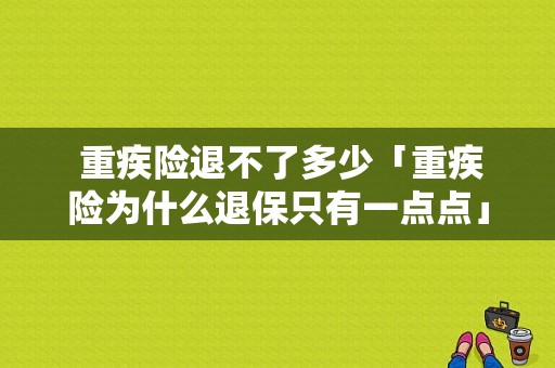  重疾险退不了多少「重疾险为什么退保只有一点点」