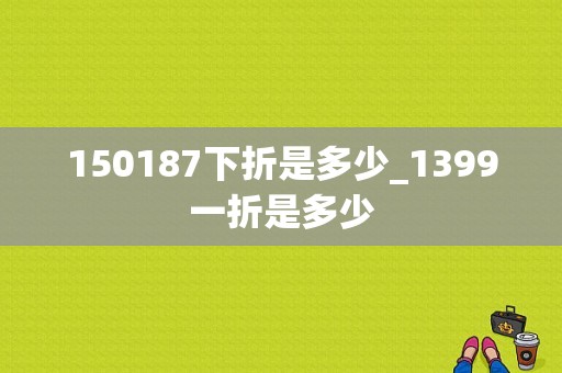 150187下折是多少_1399一折是多少