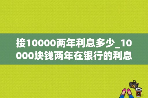 接10000两年利息多少_10000块钱两年在银行的利息