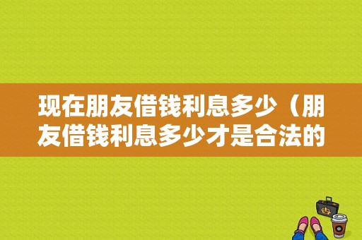 现在朋友借钱利息多少（朋友借钱利息多少才是合法的）